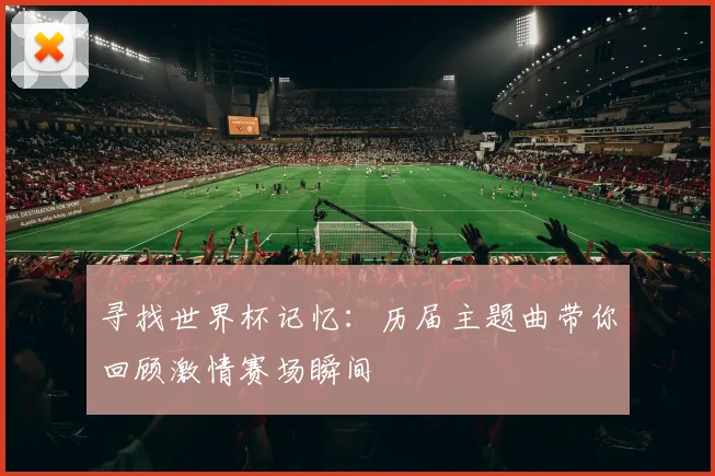 寻找世界杯记忆:历届主题曲带你回顾激情赛场瞬间