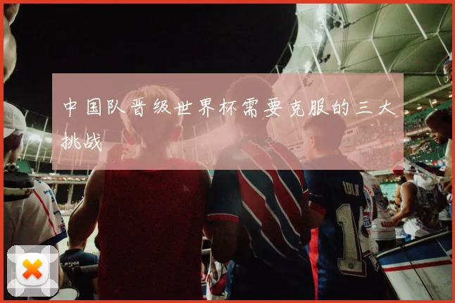 中国队晋级世界杯需要克服的三大挑战