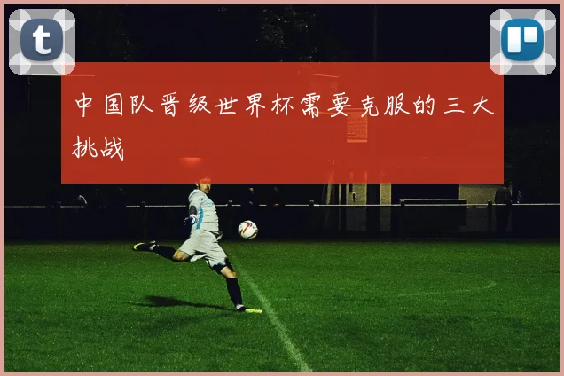 中国队晋级世界杯需要克服的三大挑战