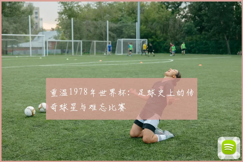 重温1978年世界杯：足球史上的传奇球星与难忘比赛