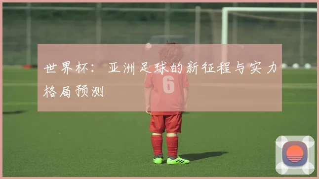 世界杯：亚洲足球的新征程与实力格局预测